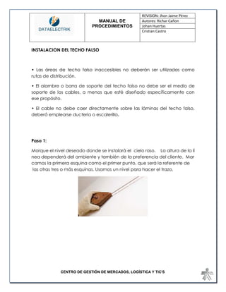 MANUAL DE 
PROCEDIMIENTOS 
REVISION: Jhon Jaime Pérez 
Autores: Richar Cañon 
Johan Huertas 
Cristian Castro 
CENTRO DE GESTIÓN DE MERCADOS, LOGÍSTICA Y TIC'S 
INSTALACION DEL TECHO FALSO 
• Las áreas de techo falso inaccesibles no deberán ser utilizadas como rutas de distribución. 
• El alambre o barra de soporte del techo falso no debe ser el medio de soporte de los cables, a menos que esté diseñado específicamente con ese propósito. 
• El cable no debe caer directamente sobre las láminas del techo falso, deberá emplearse ducteria o escalerilla. 
Paso 1: 
Marque el nivel deseado donde se instalará el cielo raso. La altura de la línea dependerá del ambiente y también de la preferencia del cliente. Marcamos la primera esquina como el primer punto, que será la referente de las otras tres o más esquinas. Usamos un nivel para hacer el trazo. 
 