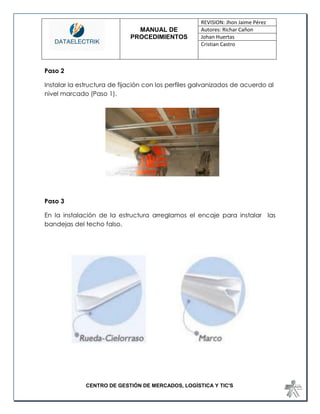 MANUAL DE 
PROCEDIMIENTOS 
REVISION: Jhon Jaime Pérez 
Autores: Richar Cañon 
Johan Huertas 
Cristian Castro 
CENTRO DE GESTIÓN DE MERCADOS, LOGÍSTICA Y TIC'S 
Paso 2 
Instalar la estructura de fijación con los perfiles galvanizados de acuerdo al nivel marcado (Paso 1). 
Paso 3 
En la instalación de la estructura arreglamos el encaje para instalar las bandejas del techo falso. 
 