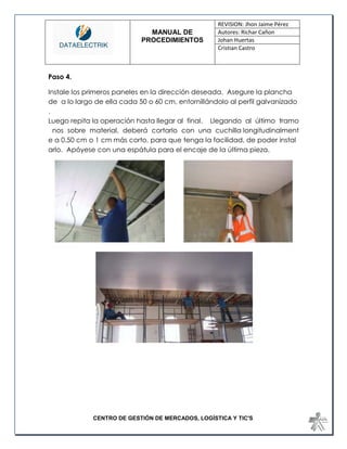 MANUAL DE 
PROCEDIMIENTOS 
REVISION: Jhon Jaime Pérez 
Autores: Richar Cañon 
Johan Huertas 
Cristian Castro 
CENTRO DE GESTIÓN DE MERCADOS, LOGÍSTICA Y TIC'S 
Paso 4. 
Instale los primeros paneles en la dirección deseada. Asegure la plancha de a lo largo de ella cada 50 o 60 cm, entornillándolo al perfil galvanizado. Luego repita la operación hasta llegar al final. Llegando al último tramo nos sobre material, deberá cortarlo con una cuchilla longitudinalmente a 0.50 cm o 1 cm más corto, para que tenga la facilidad, de poder instalarlo. Apóyese con una espátula para el encaje de la última pieza. 
 