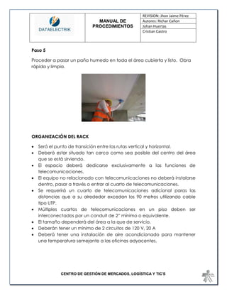 MANUAL DE 
PROCEDIMIENTOS 
REVISION: Jhon Jaime Pérez 
Autores: Richar Cañon 
Johan Huertas 
Cristian Castro 
CENTRO DE GESTIÓN DE MERCADOS, LOGÍSTICA Y TIC'S 
Paso 5 
Proceder a pasar un paño humedo en toda el área cubierta y listo. Obra rápida y limpia. 
ORGANIZACIÓN DEL RACK 
 Será el punto de transición entre las rutas vertical y horizontal. 
 Deberá estar situado tan cerca como sea posible del centro del área que se está sirviendo. 
 El espacio deberá dedicarse exclusivamente a las funciones de telecomunicaciones. 
 El equipo no relacionado con telecomunicaciones no deberá instalarse dentro, pasar a través o entrar al cuarto de telecomunicaciones. 
 Se requerirá un cuarto de telecomunicaciones adicional paras las distancias que a su alrededor excedan los 90 metros utilizando cable tipo UTP. 
 Múltiples cuartos de telecomunicaciones en un piso deben ser interconectados por un conduit de 2” mínimo o equivalente. 
 El tamaño dependerá del área a la que de servicio. 
 Deberán tener un mínimo de 2 circuitos de 120 V, 20 A 
 Deberá tener una instalación de aire acondicionado para mantener una temperatura semejante a las oficinas adyacentes. 
 