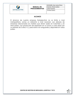 MANUAL DE 
PROCEDIMIENTOS 
REVISION: Jhon Jaime Pérez 
Autores: Richar Cañon 
Johan Huertas 
Cristian Castro 
CENTRO DE GESTIÓN DE MERCADOS, LOGÍSTICA Y TIC'S 
ALCANCE 
El alcance de nuestra empresa Dataelectrick no se limita a nivel metropolitano, somos un referente a nivel nacional, con alianzas de empresas relacionadas en materia que tienen sedes en Colombia y en otros países, con proyección de expansión en un futuro a corto plazo (en un periodo de 5 años +/-), para estar a la vanguardia y disponible en varios países. 
 