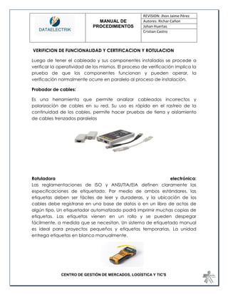 MANUAL DE 
PROCEDIMIENTOS 
REVISION: Jhon Jaime Pérez 
Autores: Richar Cañon 
Johan Huertas 
Cristian Castro 
CENTRO DE GESTIÓN DE MERCADOS, LOGÍSTICA Y TIC'S 
VERIFICION DE FUNCIONALIDAD Y CERTIFICACION Y ROTULACION 
Luego de tener el cableado y sus componentes instalados se procede a verificar la operatividad de los mismos. El proceso de verificación implica la prueba de que los componentes funcionan y pueden operar, la verificación normalmente ocurre en paralelo al proceso de instalación. 
Probador de cables: 
Es una herramienta que permite analizar cableados incorrectos y polarización de cables en su red. Su uso es rápido en el rastreo de la continuidad de los cables, permite hacer pruebas de tierra y aislamiento de cables trenzados paralelos 
Rotuladora electrónica: Las reglamentaciones de ISO y ANSI/TIA/EIA definen claramente las especificaciones de etiquetado. Por medio de ambos estándares, las etiquetas deben ser fáciles de leer y duraderas, y la ubicación de los cables debe registrarse en una base de datos o en un libro de actas de algún tipo. Un etiquetador automatizado podrá imprimir muchas copias de etiquetas. Las etiquetas vienen en un rollo y se pueden despegar fácilmente, a medida que se necesitan. Un sistema de etiquetado manual es ideal para proyectos pequeños y etiquetas temporarias. La unidad entrega etiquetas en blanco manualmente. 
 