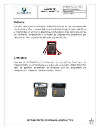 MANUAL DE 
PROCEDIMIENTOS 
REVISION: Jhon Jaime Pérez 
Autores: Richar Cañon 
Johan Huertas 
Cristian Castro 
CENTRO DE GESTIÓN DE MERCADOS, LOGÍSTICA Y TIC'S 
Multímetro: 
También denominado polímetro, tester o multitester, es un instrumento de medición que ofrece la posibilidad de medir distintos parámetros eléctricos y magnitudes en el mismo dispositivo. Las funciones más comunes son las de voltímetro, amperímetro y óhmetro .Es utilizado frecuentemente por personal en toda la gama de electrónica y electricidad. 
Certificadora: 
Una vez se ha finalizado la instalación de una red de área local, es imprescindible su comprobación, y para ello se pueden utilizar diferentes tipos de aparatos electrónicos de medición que nos asegurarán y/o comprobarán diferentes parámetros de la misma.  
