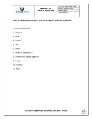 MANUAL DE 
PROCEDIMIENTOS 
REVISION: Jhon Jaime Pérez 
Autores: Richar Cañon 
Johan Huertas 
Cristian Castro 
CENTRO DE GESTIÓN DE MERCADOS, LOGÍSTICA Y TIC'S 
• Los parámetros de pruebas que se requerirán serán los siguientes: 
1. Mapas de cables. 
2. Longitud. 
3. Next. 
4. PS Next. 
5. Fext. 
6. ElFext. 
7. Pérdidas por retorno. 
8. Diferencia de propagación 
9. PSFext. 
10. PSelfext. 
11. ACR. 
 