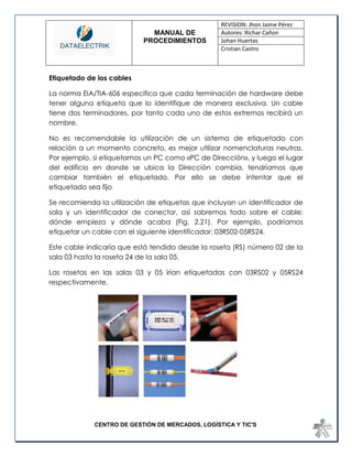 MANUAL DE 
PROCEDIMIENTOS 
REVISION: Jhon Jaime Pérez 
Autores: Richar Cañon 
Johan Huertas 
Cristian Castro 
CENTRO DE GESTIÓN DE MERCADOS, LOGÍSTICA Y TIC'S 
Etiquetado de los cables 
La norma EIA/TIA-606 especifica que cada terminación de hardware debe tener alguna etiqueta que lo identifique de manera exclusiva. Un cable tiene dos terminadores, por tanto cada uno de estos extremos recibirá un nombre. 
No es recomendable la utilización de un sistema de etiquetado con relación a un momento concreto, es mejor utilizar nomenclaturas neutras. Por ejemplo, si etiquetamos un PC como «PC de Dirección», y luego el lugar del edificio en donde se ubica la Dirección cambia, tendríamos que cambiar también el etiquetado. Por ello se debe intentar que el etiquetado sea fijo. 
Se recomienda la utilización de etiquetas que incluyan un identificador de sala y un identificador de conector, así sabremos todo sobre el cable: dónde empieza y dónde acaba (Fig. 2.21). Por ejemplo, podríamos etiquetar un cable con el siguiente identificador: 03RS02-05RS24. 
Este cable indicaría que está tendido desde la roseta (RS) número 02 de la sala 03 hasta la roseta 24 de la sala 05. 
Las rosetas en las salas 03 y 05 irían etiquetadas con 03RS02 y 05RS24 respectivamente. 
 
