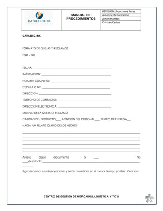 MANUAL DE 
PROCEDIMIENTOS 
REVISION: Jhon Jaime Pérez 
Autores: Richar Cañon 
Johan Huertas 
Cristian Castro 
CENTRO DE GESTIÓN DE MERCADOS, LOGÍSTICA Y TIC'S 
DATAELECTRIK 
FORMATO DE QUEJAS Y RECLAMOS 
FQR – 001 
FECHA: ___________________________________________________________ 
RADICACION: ____________________________________________________ 
NOMBRE COMPLETO: ____________________________________________ 
CEDULA O NIT: ___________________________________________________ 
DIRECCION: ______________________________________________________ 
TELEFONO DE CONTACTO: _________________________________________ 
DIRECCION ELECTRONICA: ________________________________________ 
MOTIVO DE LA QUEJA O RECLAMO 
CALIDAD DEL PRODUCTO____ ATENCION DEL PERSONAL____ TIEMPO DE ENTREGA___ 
HAGA UN RELATO CLARO DE LOS HECHOS 
________________________________________________________________________________________ ________________________________________________________________________________________ ________________________________________________________________________________________ ________________________________________________________________________________________ ________________________________________________________________________________________ ________________________________________________________________________________________ 
Anexa algún documento Si ____ No ____descríbalo:_________________________________________________________________________ ________ 
Agradecemos sus observaciones y serán atendidas en el menor tiempo posible ¡Gracias! 