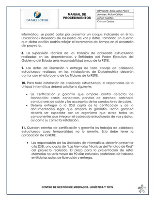 MANUAL DE 
PROCEDIMIENTOS 
REVISION: Jhon Jaime Pérez 
Autores: Richar Cañon 
Johan Huertas 
Cristian Castro 
CENTRO DE GESTIÓN DE MERCADOS, LOGÍSTICA Y TIC'S 
informática, se podrá optar por presentar un croquis indicando en él las ubicaciones deseadas de los nodos de voz y datos, tomando en cuenta que dicha acción podría reflejar el incremento de tiempo en el desarrollo del proyecto. 
8. La supervisión técnica de los trabajos de cableado estructurado realizados en las dependencias y Entidades del Poder Ejecutivo del Gobierno del Estado será responsabilidad única de la RETIE. 
9. Las actas de liberación y entrega de todo trabajo de cableado estructurado realizado en las instalaciones de Dataelectrick deberán contar con el visto bueno de los Titulares de la RETIE. 
10. Para toda instalación de cableado estructurado, el responsable de la Unidad informática deberá solicitar lo siguiente: 
 La certificación y garantía que ampare contra defectos de fabricación: cable, conectores, paneles de parcheo, patchord, conductores de cable y los accesorios de los conductores de cable. 
 Deberá entregar a la DSSI copia de la certificación y de la documentación legal que ampare la garantía. Dicha garantía deberá ser expedida por un organismo que avale todos los componentes que integran el cableado estructurado de voz y datos, así como su correcta instalación. 
11. Quedan exentos de certificación y garantía los trabajos de cableado estructurado cuya temporalidad no lo amerite. Esto debe tener la aprobación de la RETIE. 
 Los responsables de las Unidades de Informática, deberán presentar a la DSSI, una copia de “Las Memorias Técnicas del Tendido de Red” del proyecto realizado. El plazo para la presentación de estas Memorias no será mayor de 90 días naturales posteriores de haberse emitido las actas de liberación y entrega. 
 