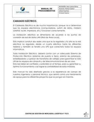 MANUAL DE 
PROCEDIMIENTOS 
REVISION: Jhon Jaime Pérez 
Autores: Richar Cañon 
Johan Huertas 
Cristian Castro 
CENTRO DE GESTIÓN DE MERCADOS, LOGÍSTICA Y TIC'S 
CABLEADO ELÉCTRICO. 
El Cableado Eléctrico es de mucha importancia, porque va a determinar que los equipos electrónicos (computadoras, switch de datos, módem satelital, router, impresora, etc.) funcionen correctamente. 
La instalación eléctrica se dimensiona de acuerdo a los puntos de conexión de red de datos LAN (Red de Área Local). 
Esto implica construir dos redes una que es la regulada y la otra es la red eléctrica no regulada, desde un cuarto eléctrico hasta los diferentes tableros y también se tendrá una UPS que conectara todos los equipos informáticos. 
Toda Instalación Eléctrica, deberá contar con un adecuado Sistema de Protección Eléctrica (sistemas de puesta a tierra, sistema de pararrayos, estabilizadores y supresor de transitorios de voltaje); para garantizar la vida útil de los equipos de cómputo y de telecomunicaciones de ser caso. 
Esta red debe ser confiable y sostenible en el tiempo, para su garantizar su óptimo funcionamiento y así lograr la confiabilidad de estos módulos. 
Este manual ha sido diseñado gracias a la experiencia de campo de nuestros ingenieros y personal técnico, que servirá como una herramienta de apoyo para los diferentes proyectos que se pongan en marcha. 
 