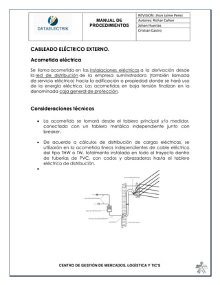MANUAL DE 
PROCEDIMIENTOS 
REVISION: Jhon Jaime Pérez 
Autores: Richar Cañon 
Johan Huertas 
Cristian Castro 
CENTRO DE GESTIÓN DE MERCADOS, LOGÍSTICA Y TIC'S 
CABLEADO ELÉCTRICO EXTERNO. 
Acometida eléctrica 
Se llama acometida en las instalaciones eléctricas a la derivación desde la red de distribución de la empresa suministradora (también llamada de servicio eléctrico) hacia la edificación o propiedad donde se hará uso de la energía eléctrica. Las acometidas en baja tensión finalizan en la denominada caja general de protección. 
Consideraciones técnicas 
 La acometida se tomará desde el tablero principal y/o medidor, conectada con un tablero metálico independiente junto con breaker. 
 De acuerdo a cálculos de distribución de cargas eléctricas, se utilizarán en la acometida líneas independientes de cable eléctrico del tipo THW o TW, totalmente instalado en todo el trayecto dentro de tuberías de PVC, con codos y abrazaderas hasta el tablero eléctrico de distribución. 
 
 