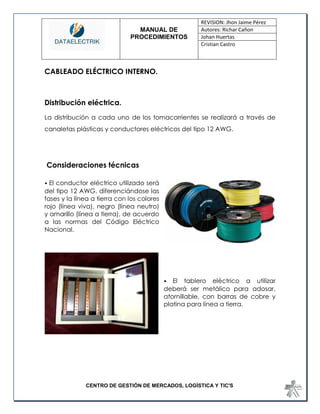 MANUAL DE 
PROCEDIMIENTOS 
REVISION: Jhon Jaime Pérez 
Autores: Richar Cañon 
Johan Huertas 
Cristian Castro 
CENTRO DE GESTIÓN DE MERCADOS, LOGÍSTICA Y TIC'S 
CABLEADO ELÉCTRICO INTERNO. 
Distribución eléctrica. 
La distribución a cada uno de los tomacorrientes se realizará a través de canaletas plásticas y conductores eléctricos del tipo 12 AWG. 
Consideraciones técnicas 
• El conductor eléctrico utilizado será del tipo 12 AWG, diferenciándose las fases y la línea a tierra con los colores rojo (línea viva), negro (línea neutro) y amarillo (línea a tierra), de acuerdo a las normas del Código Eléctrico Nacional. 
• El tablero eléctrico a utilizar deberá ser metálico para adosar, atornillable, con barras de cobre y platina para línea a tierra. 
 