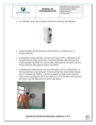 MANUAL DE 
PROCEDIMIENTOS 
REVISION: Jhon Jaime Pérez 
Autores: Richar Cañon 
Johan Huertas 
Cristian Castro 
CENTRO DE GESTIÓN DE MERCADOS, LOGÍSTICA Y TIC'S 
 Los breaker serán de standard americano de tipo atornillable. 
 Cada breaker de 20 Amperios alimentarán un máximo de 13 tomacorrientes. 
 Si deseamos implementar una red LAN para 24 PCs, utilizaremos 26 tomacorrientes (dos ramas de 13 tomacorrientes alimentadas por cada breaker de 2X20 A), una de ellas será para el servidor y el otro tomacorriente será para el switch de datos. 
• Si deseamos implementar una red LAN para 12 PCs, utilizaremos 15 tomacorrientes (una rama de 15 tomacorrientes serán alimentadas por un breaker de 2X20 A, y el otro breaker se deja como reserva para futura ampliación de la red eléctrica, una de ellas será para el servidor y dos de ellas para el switch de datos. 
 