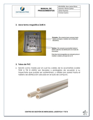 MANUAL DE 
PROCEDIMIENTOS 
REVISION: Jhon Jaime Pérez 
Autores: Richar Cañon 
Johan Huertas 
Cristian Castro 
CENTRO DE GESTIÓN DE MERCADOS, LOGÍSTICA Y TIC'S 
2. Llave termo magnética 2x40 A 
3. Tubos de PVC 
 Servirá como medio por el cual los cables de la acometida (cable THW ó TW 8 AWG) son llevados y protegidos de acuerdo a su trayectoria que puede ser subterránea, y visibles por pared hasta el tablero de distribución ubicada en el aula de cómputo. 
 