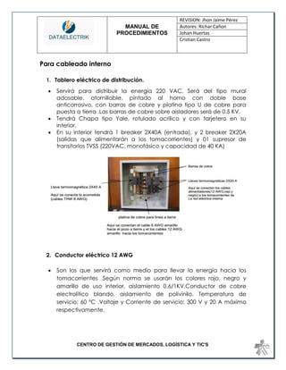 MANUAL DE 
PROCEDIMIENTOS 
REVISION: Jhon Jaime Pérez 
Autores: Richar Cañon 
Johan Huertas 
Cristian Castro 
CENTRO DE GESTIÓN DE MERCADOS, LOGÍSTICA Y TIC'S 
Para cableado interno 
1. Tablero eléctrico de distribución. 
 Servirá para distribuir la energía 220 VAC. Será del tipo mural adosable, atornillable, pintado al horno con doble base anticorrosivo, con barras de cobre y platina tipo U de cobre para puesta a tierra .Las barras de cobre sobre aisladores será de 0.5 KV. 
 Tendrá Chapa tipo Yale, rotulado acrílico y con tarjetero en su interior. 
 En su interior tendrá 1 breaker 2X40A (entrada), y 2 breaker 2X20A (salidas que alimentarán a los tomacorrientes) y 01 supresor de transitorios TVSS (220VAC, monofásico y capacidad de 40 KA) 
2. Conductor eléctrico 12 AWG 
 Son los que servirá como medio para llevar la energía hacia los tomacorrientes .Según norma se usarán los colores rojo, negro y amarillo de uso interior, aislamiento 0.6/1KV.Conductor de cobre electrolítico blando, aislamiento de polivinilo. Temperatura de servicio: 60 ºC .Voltaje y Corriente de servicio: 300 V y 20 A máximo respectivamente.  