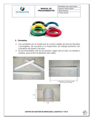 MANUAL DE 
PROCEDIMIENTOS 
REVISION: Jhon Jaime Pérez 
Autores: Richar Cañon 
Johan Huertas 
Cristian Castro 
CENTRO DE GESTIÓN DE MERCADOS, LOGÍSTICA Y TIC'S 
3. Canaletas. 
 Las canaletas son el medio por el cual los cables de red son llevados y protegidos, de acuerdo a su trayectoria. Se trabaja bastante con canaletas de pared y de piso. 
 Es recomendable usar los accesorios, según sea el caso, en bordes y subidas, para evitar el deterioro del cable. 
 