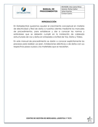 MANUAL DE 
PROCEDIMIENTOS 
REVISION: Jhon Jaime Pérez 
Autores: Richar Cañon 
Johan Huertas 
Cristian Castro 
CENTRO DE GESTIÓN DE MERCADOS, LOGÍSTICA Y TIC'S 
INTRODUCCIÓN 
En Dataelectrick queremos ayudar al crecimiento conceptual en materia de electricidad y Red de datos a nuestros clientes mediante los manuales de procedimientos, para establecer y dar a conocer las normas y estándares que se deberán cumplir en la instalación de cableado estructurado de voz y datos en enlazados a la Red de Voz, Datos y Video. 
En este manual de procedimiento se darán a conocer explícitamente los procesos para realizar; ya sean, instalaciones eléctricas o de datos con sus respectivos pasos a paso y los materiales que se necesitan. 
 