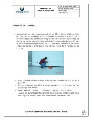 MANUAL DE 
PROCEDIMIENTOS 
REVISION: Jhon Jaime Pérez 
Autores: Richar Cañon 
Johan Huertas 
Cristian Castro 
CENTRO DE GESTIÓN DE MERCADOS, LOGÍSTICA Y TIC'S 
Instalación de canaletas 
 Marcar las cotas con lápiz a una altura de 40 cm desde el piso a todo el contorno de la pared, y con la ayuda del tiralíneas se marcará la línea alrededor del contorno de la pared de acuerdo a la cantidad de puntos de datos, por ejemplo si se instala 24 puntos de datos entonces se marcará una línea en forma de “U” alrededor del aula; si se instala 12 puntos de datos entonces se marcará en forma de “L “alrededor de la pared. 
 Las canaletas serán colocadas debajo de las líneas marcadas en el paso Nº 1 
 Marcar 4 puntos con lápiz y luego taladrar con broca de 1/4 “las canaletas 40 X 40 mm 
 Normalmente por cada canaleta se coloca 4 autorroscantes 
 Ajustar los autorroscantes para fijar las canaletas, éstas deben estar lo más juntas entre sí, para evitar desniveles y separaciones. 
 