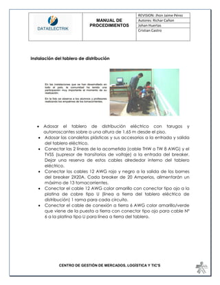 MANUAL DE 
PROCEDIMIENTOS 
REVISION: Jhon Jaime Pérez 
Autores: Richar Cañon 
Johan Huertas 
Cristian Castro 
CENTRO DE GESTIÓN DE MERCADOS, LOGÍSTICA Y TIC'S 
Instalación del tablero de distribución 
 Adosar el tablero de distribución eléctrico con tarugos y autorroscantes sobre a una altura de 1.65 m desde el piso. 
 Adosar las canaletas plásticas y sus accesorios a la entrada y salida del tablero eléctrico. 
 Conectar las 2 líneas de la acometida (cable THW o TW 8 AWG) y el TVSS (supresor de transitorios de voltaje) a la entrada del breaker. Dejar una reserva de estos cables alrededor interno del tablero eléctrico. 
 Conectar los cables 12 AWG rojo y negro a la salida de los bornes del breaker 2X20A. Cada breaker de 20 Amperios, alimentarán un máximo de 13 tomacorrientes. 
 Conectar el cable 12 AWG color amarillo con conector tipo ojo a la platina de cobre tipo U (línea a tierra del tablero eléctrico de distribución) 1 rama para cada circuito. 
 Conectar el cable de conexión a tierra 6 AWG color amarillo/verde que viene de la puesta a tierra con conector tipo ojo para cable Nº 6 a la platina tipo U para línea a tierra del tablero. 
 