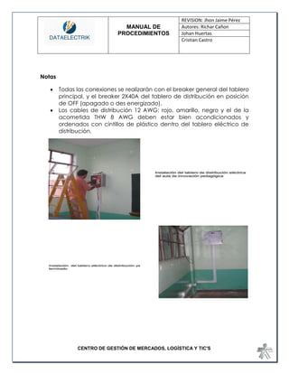 MANUAL DE 
PROCEDIMIENTOS 
REVISION: Jhon Jaime Pérez 
Autores: Richar Cañon 
Johan Huertas 
Cristian Castro 
CENTRO DE GESTIÓN DE MERCADOS, LOGÍSTICA Y TIC'S 
Notas 
 Todas las conexiones se realizarán con el breaker general del tablero principal, y el breaker 2X40A del tablero de distribución en posición de OFF (apagado o des energizado). 
 Los cables de distribución 12 AWG: rojo, amarillo, negro y el de la acometida THW 8 AWG deben estar bien acondicionados y ordenados con cintillos de plástico dentro del tablero eléctrico de distribución. 
 