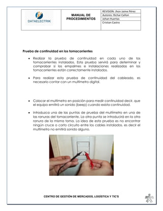 MANUAL DE 
PROCEDIMIENTOS 
REVISION: Jhon Jaime Pérez 
Autores: Richar Cañon 
Johan Huertas 
Cristian Castro 
CENTRO DE GESTIÓN DE MERCADOS, LOGÍSTICA Y TIC'S 
Prueba de continuidad en los tomacorrientes 
 Realizar la prueba de continuidad en cada uno de los tomacorrientes instalados. Esta prueba servirá para determinar y comprobar si los empalmes e instalaciones realizadas en los tomacorrientes están correctamente instalados. 
 Para realizar esta prueba de continuidad del cableado, es necesario contar con un multímetro digital. 
 Colocar el multímetro en posición para medir continuidad decir, que el equipo emitirá un sonido (beep) cuando exista continuidad. 
 Introduzca una de las puntas de prueba del multímetro en una de las ranuras del tomacorriente. La otra punta se introducirá en la otra ranura de la misma toma. La idea de esta prueba es no encontrar ningún cruce o corto circuito entre los cables instalados, es decir el multímetro no emitirá sonido alguno. 
 