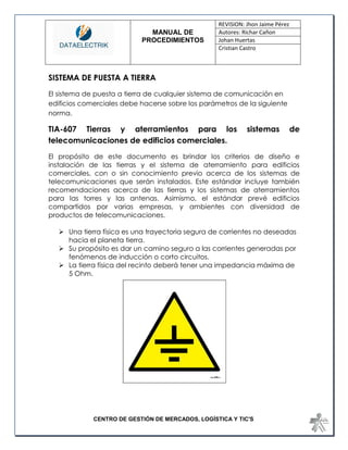 MANUAL DE 
PROCEDIMIENTOS 
REVISION: Jhon Jaime Pérez 
Autores: Richar Cañon 
Johan Huertas 
Cristian Castro 
CENTRO DE GESTIÓN DE MERCADOS, LOGÍSTICA Y TIC'S 
SISTEMA DE PUESTA A TIERRA 
El sistema de puesta a tierra de cualquier sistema de comunicación en edificios comerciales debe hacerse sobre los parámetros de la siguiente norma. 
TIA-607 Tierras y aterramientos para los sistemas de telecomunicaciones de edificios comerciales. 
El propósito de este documento es brindar los criterios de diseño e instalación de las tierras y el sistema de aterramiento para edificios comerciales, con o sin conocimiento previo acerca de los sistemas de telecomunicaciones que serán instalados. Este estándar incluye también recomendaciones acerca de las tierras y los sistemas de aterramientos para las torres y las antenas. Asimismo, el estándar prevé edificios compartidos por varias empresas, y ambientes con diversidad de productos de telecomunicaciones. 
 Una tierra física es una trayectoria segura de corrientes no deseadas hacia el planeta tierra. 
 Su propósito es dar un camino seguro a las corrientes generadas por fenómenos de inducción o corto circuitos. 
 La tierra física del recinto deberá tener una impedancia máxima de 5 Ohm. 
 