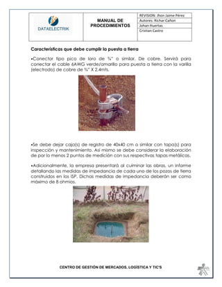 MANUAL DE 
PROCEDIMIENTOS 
REVISION: Jhon Jaime Pérez 
Autores: Richar Cañon 
Johan Huertas 
Cristian Castro 
CENTRO DE GESTIÓN DE MERCADOS, LOGÍSTICA Y TIC'S 
Características que debe cumplir la puesta a tierra 
•Conector tipo pico de loro de ¾” o similar. De cobre. Servirá para conectar el cable 6AWG verde/amarillo para puesta a tierra con la varilla (electrodo) de cobre de ¾” X 2.4mts. 
•Se debe dejar caja(s) de registro de 40x40 cm o similar con tapa(s) para inspección y mantenimiento. Así mismo se debe considerar la elaboración de por lo menos 2 puntos de medición con sus respectivas tapas metálicas. 
•Adicionalmente, la empresa presentará al culminar las obras, un informe detallando las medidas de impedancia de cada uno de los pozos de tierra construidos en los ISP. Dichas medidas de impedancia deberán ser como máximo de 8 ohmios. 
 