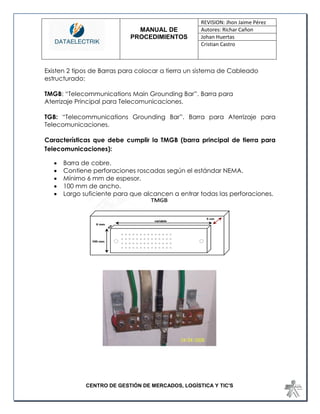 MANUAL DE 
PROCEDIMIENTOS 
REVISION: Jhon Jaime Pérez 
Autores: Richar Cañon 
Johan Huertas 
Cristian Castro 
CENTRO DE GESTIÓN DE MERCADOS, LOGÍSTICA Y TIC'S 
Existen 2 tipos de Barras para colocar a tierra un sistema de Cableado estructurado: 
TMGB: “Telecommunications Main Grounding Bar”. Barra para 
Aterrizaje Principal para Telecomunicaciones. 
TGB: “Telecommunications Grounding Bar”. Barra para Aterrizaje para Telecomunicaciones. 
Características que debe cumplir la TMGB (barra principal de tierra para Telecomunicaciones): 
 Barra de cobre. 
 Contiene perforaciones roscadas según el estándar NEMA. 
 Mínimo 6 mm de espesor. 
 100 mm de ancho. 
 Largo suficiente para que alcancen a entrar todas las perforaciones. 
 