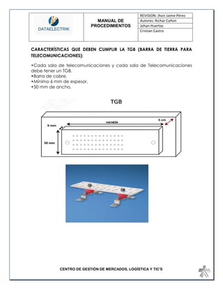 MANUAL DE 
PROCEDIMIENTOS 
REVISION: Jhon Jaime Pérez 
Autores: Richar Cañon 
Johan Huertas 
Cristian Castro 
CENTRO DE GESTIÓN DE MERCADOS, LOGÍSTICA Y TIC'S 
CARACTERÍSTICAS QUE DEBEN CUMPLIR LA TGB (BARRA DE TIERRA PARA TELECOMUNICACIONES): 
•Cada sala de telecomunicaciones y cada sala de Telecomunicaciones debe tener un TGB. 
•Barra de cobre. 
•Mínimo 6 mm de espesor. 
•50 mm de ancho. 
 