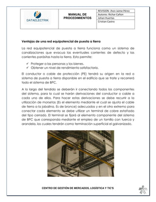 MANUAL DE 
PROCEDIMIENTOS 
REVISION: Jhon Jaime Pérez 
Autores: Richar Cañon 
Johan Huertas 
Cristian Castro 
CENTRO DE GESTIÓN DE MERCADOS, LOGÍSTICA Y TIC'S 
Ventajas de una red equipotencial de puesta a tierra 
La red equipotencial de puesta a tierra funciona como un sistema de canalizaciones que evacua las eventuales corrientes de defecto y las corrientes parásitas hasta la tierra. Esto permite: 
 Proteger a las personas y los bienes. 
 Obtener un nivel de rendimiento satisfactorio. 
El conductor o cable de protección (PE) tendrá su origen en la red o sistema de puesta a tierra disponible en el edificio que se trate y recorrerá todo el sistema de BPC. 
A lo largo del tendido se deberán ir conectando todos los componentes del sistema, para lo cual se harán derivaciones del conductor o cable a cada uno de ellos. Para hacer estas derivaciones se debe recurrir a la utilización de morsetas (Es el elemento mediante el cual se ajusta el cable de tierra a la jabalina. Es de bronce) adecuados y en el otro extremo para conectar cada elemento se debe utilizar un terminal de cobre estañado del tipo cerrado. El terminal se fijará al elemento componente del sistema de BPC que corresponda mediante el empleo de un tornillo con tuerca y arandela, los cuales tendrán como terminación superficial el galvanizado. 
 