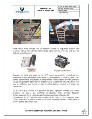 MANUAL DE 
PROCEDIMIENTOS 
REVISION: Jhon Jaime Pérez 
Autores: Richar Cañon 
Johan Huertas 
Cristian Castro 
CENTRO DE GESTIÓN DE MERCADOS, LOGÍSTICA Y TIC'S 
Para hacer esta fijación no se podrán utilizar los agujeros propios del sistema, como por ejemplo los hechos para fijar las uniones, sino que se deberá practicar otro. 
Cuando se trate de sistemas de BPC cuya terminación superficial sea mediante el empleo de pintura, en el lugar en que se hará el agujero para fijar la conexión se procederá al despintado y desoxidado de la superficie, luego de realizarla conexión se procederá a reponer la pintura para evitar que en el futuro comience en ese o en los distintos puntos el proceso de oxidación. 
En el caso que desde y el sistema de BPC ingresen cables que están alojados en caños de material conductor, estos últimos deberán conectarse al mismo cable de protección que todo el conjunto. 
Los sistemas de BPC utilizan distintos tipos de soportes para su montaje, tales como ménsulas, soportes varios, los cuales también deben conectarse al mismo cable de protección.  