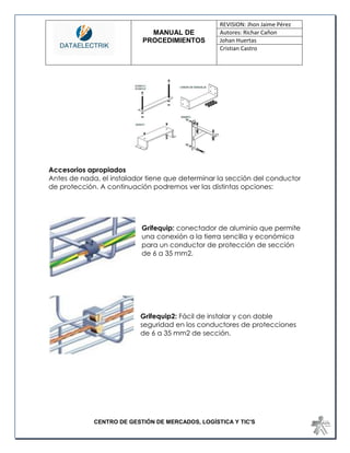 MANUAL DE 
PROCEDIMIENTOS 
REVISION: Jhon Jaime Pérez 
Autores: Richar Cañon 
Johan Huertas 
Cristian Castro 
CENTRO DE GESTIÓN DE MERCADOS, LOGÍSTICA Y TIC'S 
Accesorios apropiados 
Antes de nada, el instalador tiene que determinar la sección del conductor de protección. A continuación podremos ver las distintas opciones: 
Grifequip: conectador de aluminio que permite una conexión a la tierra sencilla y económica para un conductor de protección de sección de 6 a 35 mm2. 
Grifequip2: Fácil de instalar y con doble seguridad en los conductores de protecciones de 6 a 35 mm2 de sección. 
 