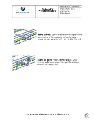 MANUAL DE 
PROCEDIMIENTOS 
REVISION: Jhon Jaime Pérez 
Autores: Richar Cañon 
Johan Huertas 
Cristian Castro 
CENTRO DE GESTIÓN DE MERCADOS, LOGÍSTICA Y TIC'S 
Borne bimetal: conectador bimetálico para una conexión a la tierra segura y duradera para conductores de protección de 16, 35 y 50 mm2. 
Soporte de borne + borne bimetal: para una conexión a la tierra según las especificaciones técnicas más exigentes. 
 