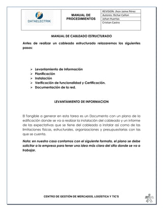 MANUAL DE 
PROCEDIMIENTOS 
REVISION: Jhon Jaime Pérez 
Autores: Richar Cañon 
Johan Huertas 
Cristian Castro 
CENTRO DE GESTIÓN DE MERCADOS, LOGÍSTICA Y TIC'S 
MANUAL DE CABLEADO ESTRUCTURADO 
Antes de realizar un cableado estructurado relazaremos los siguientes pasos: 
 Levantamiento de Información 
 Planificación 
 Instalación 
 Verificación de funcionalidad y Certificación. 
 Documentación de la red. 
LEVANTAMIENTO DE INFORMACION 
El Tangible a generar en esta tarea es un Documento con un plano de la edificación donde se va a realizar la instalación del cableado y un informe de las expectativas que se tiene del cableado a instalar así como de las limitaciones físicas, estructurales, organizaciones y presupuestarias con las que se cuenta. 
Nota: en nuestro caso contamos con el siguiente formato, el plano se debe solicitar a la empresa para tener una idea más clara del sitio donde se va a trabajar. 
 