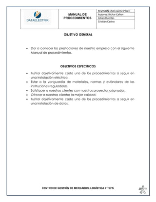 MANUAL DE 
PROCEDIMIENTOS 
REVISION: Jhon Jaime Pérez 
Autores: Richar Cañon 
Johan Huertas 
Cristian Castro 
CENTRO DE GESTIÓN DE MERCADOS, LOGÍSTICA Y TIC'S 
OBJETIVO GENERAL 
 Dar a conocer las prestaciones de nuestra empresa con el siguiente Manual de procedimientos. 
OBJETIVOS ESPECIFICOS 
 Ilustrar objetivamente cada uno de los procedimientos a seguir en una instalación eléctrica. 
 Estar a la vanguardia de materiales, normas y estándares de las instituciones reguladoras. 
 Satisfacer a nuestros clientes con nuestros proyectos asignados. 
 Ofrecer a nuestros clientes la mejor calidad. 
 Ilustrar objetivamente cada uno de los procedimientos a seguir en una instalación de datos. 
 