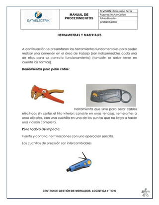 MANUAL DE 
PROCEDIMIENTOS 
REVISION: Jhon Jaime Pérez 
Autores: Richar Cañon 
Johan Huertas 
Cristian Castro 
CENTRO DE GESTIÓN DE MERCADOS, LOGÍSTICA Y TIC'S 
HERRAMIENTAS Y MATERIALES 
A continuación se presentaran las herramientas fundamentales para poder realizar una conexión en el área de trabajo (son indispensables cada una de ellas para su correcto funcionamiento) (también se debe tener en cuenta las normas). 
Herramientas para pelar cable: 
Herramienta que sirve para pelar cables eléctricos sin cortar el hilo interior; consiste en unas tenazas, semejantes a unos alicates, con una cuchilla en una de las puntas que no llega a hacer una incisión completa. 
Ponchadora de impacto: 
Inserta y corta las terminaciones con una operación sencilla. 
Las cuchillas de precisión son intercambiables 
 