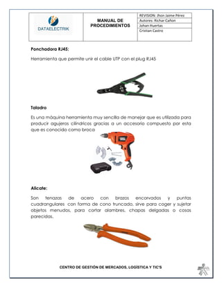 MANUAL DE 
PROCEDIMIENTOS 
REVISION: Jhon Jaime Pérez 
Autores: Richar Cañon 
Johan Huertas 
Cristian Castro 
CENTRO DE GESTIÓN DE MERCADOS, LOGÍSTICA Y TIC'S 
Ponchadora RJ45: 
Herramienta que permite unir el cable UTP con el plug RJ45 
Taladro 
Es una máquina herramienta muy sencilla de manejar que es utilizada para producir agujeros cilíndricos gracias a un accesorio compuesto por esta que es conocido como broca 
Alicate: 
Son tenazas de acero con brazos encorvados y puntas cuadrangulares con forma de cono truncado, sirve para coger y sujetar objetos menudos, para cortar alambres, chapas delgadas o cosas parecidas. 
 