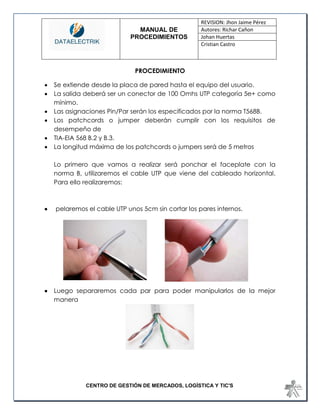 MANUAL DE 
PROCEDIMIENTOS 
REVISION: Jhon Jaime Pérez 
Autores: Richar Cañon 
Johan Huertas 
Cristian Castro 
CENTRO DE GESTIÓN DE MERCADOS, LOGÍSTICA Y TIC'S 
PROCEDIMIENTO 
 Se extiende desde la placa de pared hasta el equipo del usuario. 
 La salida deberá ser un conector de 100 Omhs UTP categoría 5e+ como mínimo. 
 Las asignaciones Pin/Par serán los especificados por la norma T568B. 
 Los patchcords o jumper deberán cumplir con los requisitos de desempeño de 
 TIA-EIA 568 B.2 y B.3. 
 La longitud máxima de los patchcords o jumpers será de 5 metros 
Lo primero que vamos a realizar será ponchar el faceplate con la norma B, utilizaremos el cable UTP que viene del cableado horizontal. Para ello realizaremos: 
 pelaremos el cable UTP unos 5cm sin cortar los pares internos. 
 Luego separaremos cada par para poder manipularlos de la mejor manera 
 