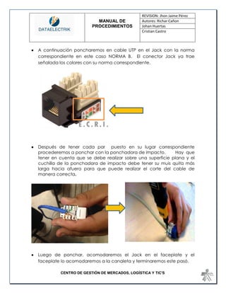 MANUAL DE 
PROCEDIMIENTOS 
REVISION: Jhon Jaime Pérez 
Autores: Richar Cañon 
Johan Huertas 
Cristian Castro 
CENTRO DE GESTIÓN DE MERCADOS, LOGÍSTICA Y TIC'S 
 A continuación poncharemos en cable UTP en el Jack con la norma correspondiente en este caso NORMA B. El conector Jack ya trae señalada los colores con su norma correspondiente. 
 Después de tener cada par puesto en su lugar correspondiente procederemos a ponchar con la ponchadora de impacto. Hay que tener en cuenta que se debe realizar sobre una superficie plana y el cuchilla de la ponchadora de impacto debe tener su muis quita más larga hacia afuera para que puede realizar el corte del cable de manera correcta. 
 Luego de ponchar, acomodaremos el Jack en el faceplate y el faceplate lo acomodaremos a la canaleta y terminaremos este pasó.  