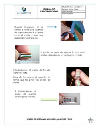 MANUAL DE 
PROCEDIMIENTOS 
REVISION: Jhon Jaime Pérez 
Autores: Richar Cañon 
Johan Huertas 
Cristian Castro 
CENTRO DE GESTIÓN DE MERCADOS, LOGÍSTICA Y TIC'S 
El cable nos vede de quedar lo más recto posible, descubierto un centímetro y medio 
Introduciremos el cable dentro del conector RJ45. 
Para ello tomaremos el conector de forma que los pines nos quede de frente 
Cuando tengamos en la norma B, usamos la cuchilla de la ponchadora RJ45 para corta el cable y que nos quede de manera recta 
E introduciremos el cable de manera que ninguno se corra. 
 