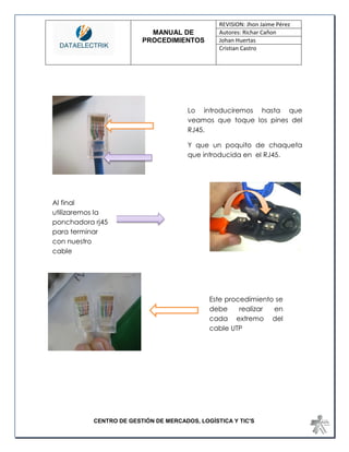 MANUAL DE 
PROCEDIMIENTOS 
REVISION: Jhon Jaime Pérez 
Autores: Richar Cañon 
Johan Huertas 
Cristian Castro 
CENTRO DE GESTIÓN DE MERCADOS, LOGÍSTICA Y TIC'S 
Este procedimiento se debe realizar en cada extremo del cable UTP 
Lo introduciremos hasta que veamos que toque los pines del RJ45. 
Y que un poquito de chaqueta que introducida en el RJ45. 
Al final utilizaremos la ponchadora rj45 para terminar con nuestro cable  