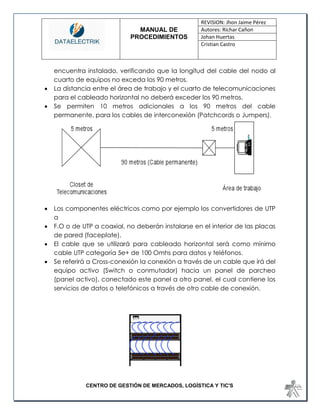 MANUAL DE 
PROCEDIMIENTOS 
REVISION: Jhon Jaime Pérez 
Autores: Richar Cañon 
Johan Huertas 
Cristian Castro 
CENTRO DE GESTIÓN DE MERCADOS, LOGÍSTICA Y TIC'S 
encuentra instalado, verificando que la longitud del cable del nodo al cuarto de equipos no exceda los 90 metros. 
 La distancia entre el área de trabajo y el cuarto de telecomunicaciones para el cableado horizontal no deberá exceder los 90 metros. 
 Se permiten 10 metros adicionales a los 90 metros del cable permanente, para los cables de interconexión (Patchcords o Jumpers). 
 Los componentes eléctricos como por ejemplo los convertidores de UTP a 
 F.O o de UTP a coaxial, no deberán instalarse en el interior de las placas de pared (faceplate). 
 El cable que se utilizará para cableado horizontal será como mínimo cable UTP categoría 5e+ de 100 Omhs para datos y teléfonos. 
 Se referirá a Cross-conexión la conexión a través de un cable que irá del equipo activo (Switch o conmutador) hacia un panel de parcheo (panel activo), conectado este panel a otro panel, el cual contiene los servicios de datos o telefónicos a través de otro cable de conexión. 
 