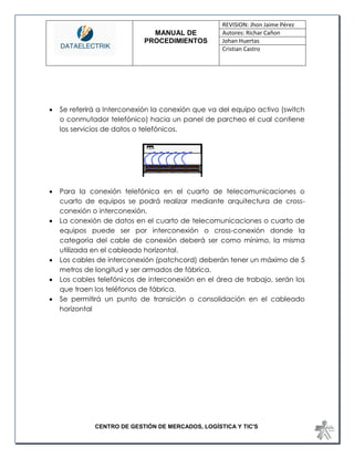 MANUAL DE 
PROCEDIMIENTOS 
REVISION: Jhon Jaime Pérez 
Autores: Richar Cañon 
Johan Huertas 
Cristian Castro 
CENTRO DE GESTIÓN DE MERCADOS, LOGÍSTICA Y TIC'S 
 Se referirá a Interconexión la conexión que va del equipo activo (switch o conmutador telefónico) hacia un panel de parcheo el cual contiene los servicios de datos o telefónicos. 
 Para la conexión telefónica en el cuarto de telecomunicaciones o cuarto de equipos se podrá realizar mediante arquitectura de cross- conexión o interconexión. 
 La conexión de datos en el cuarto de telecomunicaciones o cuarto de equipos puede ser por interconexión o cross-conexión donde la categoría del cable de conexión deberá ser como mínimo, la misma utilizada en el cableado horizontal. 
 Los cables de interconexión (patchcord) deberán tener un máximo de 5 metros de longitud y ser armados de fábrica. 
 Los cables telefónicos de interconexión en el área de trabajo, serán los que traen los teléfonos de fábrica. 
 Se permitirá un punto de transición o consolidación en el cableado horizontal 
 