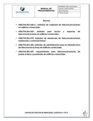 MANUAL DE 
PROCEDIMIENTOS 
REVISION: Jhon Jaime Pérez 
Autores: Richar Cañon 
Johan Huertas 
Cristian Castro 
CENTRO DE GESTIÓN DE MERCADOS, LOGÍSTICA Y TIC'S 
Normas 
 ANSI/TIA/EIA-568-a : estándar de cableado de telecomunicaciones en edificios comerciales 
 ANSI/TIA/EIA-569: estándar para ductos y espacios de telecomunicaciones en edificios comerciales 
 ANSI/TIA/EIA-570: estándar de alambrado de telecomunicaciones residencial y comercial liviano 
 ANSI/TIA/EIA-606: estándar de administración para la infraestructura de telecomunicaciones de edificios comerciales 
 ANSI/TIA/EIA-607: requerimientos para telecomunicaciones de puesta a tierra y puenteado de edificios comerciales 
 