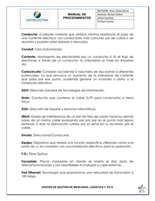 MANUAL DE 
PROCEDIMIENTOS 
REVISION: Jhon Jaime Pérez 
Autores: Richar Cañon 
Johan Huertas 
Cristian Castro 
CENTRO DE GESTIÓN DE MERCADOS, LOGÍSTICA Y TIC'S 
Conductor: Cualquier material que ofrezca mínima resistencia al paso de una corriente eléctrica. Los conductores más comunes son de cobre o de aluminio y pueden estar aislados o desnudos. 
Conduit: Tubo Galvanizado. 
Corriente: Movimiento de electricidad por un conductor.// Es el flujo de electrones a través de un conductor. Su intensidad se mide en Amperes (A). 
Cortocircuito: Conexión accidental o voluntaria de dos bornes a diferentes potenciales. Lo que provoca un aumento de la intensidad de corriente que pasa por ese punto, pudiendo generar un incendio o daño a la instalación eléctrica. 
DGTI: Dirección General de Tecnologías de Información. 
Drain: Conductor que contiene el cable ScTP para conectarlos a tierra física. 
DSSI: Dirección de Soporte y Servicios Informáticos. 
Elfext: Grado de interferencia de un par de hilos de cobre hacia los demás pares de un mismo cable evaluando par por par en el punto más lejano restando a este la atenuación sufrida por la señal en su recorrido por el cable. 
Enrutar: Direccionar/Conducirse. 
Equipo: Dispositivo que realiza una función específica utilizando como una parte de, o, en conexión con una instalación eléctrica, para la operación. 
F.O.: Fibra Óptica. 
Faceplate: Placas modulares en donde se inserta el (los) jacks de telecomunicaciones y son atornillables a chalupas o cajas externas. 
Fast Ethernet: Tecnología que proporciona una velocidad de transmisión a 100 Mbps. 
 