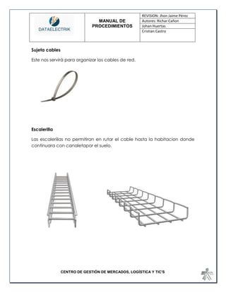 MANUAL DE 
PROCEDIMIENTOS 
REVISION: Jhon Jaime Pérez 
Autores: Richar Cañon 
Johan Huertas 
Cristian Castro 
CENTRO DE GESTIÓN DE MERCADOS, LOGÍSTICA Y TIC'S 
Sujeta cables 
Este nos servirá para organizar los cables de red. 
Escalerilla 
Las escaleriilas no permitiran en rutar el cable hasta la habitacion donde continuara con canaletapor el suelo. 
 