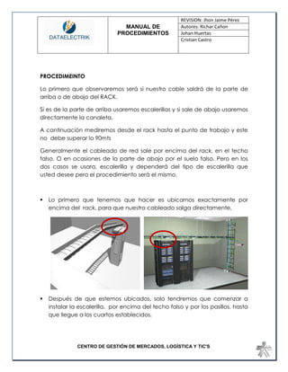 MANUAL DE 
PROCEDIMIENTOS 
REVISION: Jhon Jaime Pérez 
Autores: Richar Cañon 
Johan Huertas 
Cristian Castro 
CENTRO DE GESTIÓN DE MERCADOS, LOGÍSTICA Y TIC'S 
PROCEDIMEINTO 
Lo primero que observaremos será si nuestro cable saldrá de la parte de arriba o de abajo del RACK. 
Si es de la parte de arriba usaremos escalerillas y si sale de abajo usaremos directamente la canaleta. 
A continuación mediremos desde el rack hasta el punto de trabajo y este no debe superar lo 90mts 
Generalmente el cableado de red sale por encima del rack, en el techo falso. O en ocasiones de la parte de abajo por el suelo falso. Pero en los dos casos se usara, escalerilla y dependerá del tipo de escalerilla que usted desee pero el procedimiento será el mismo. 
 Lo primero que tenemos que hacer es ubicarnos exactamente por encima del rack, para que nuestro cableado salga directamente, 
 Después de que estemos ubicados, solo tendremos que comenzar a instalar la escalerilla, por encima del techo falso y por los pasillos, hasta que llegue a los cuartos establecidos. 
 