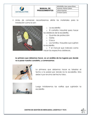 MANUAL DE 
PROCEDIMIENTOS 
REVISION: Jhon Jaime Pérez 
Autores: Richar Cañon 
Johan Huertas 
Cristian Castro 
CENTRO DE GESTIÓN DE MERCADOS, LOGÍSTICA Y TIC'S 
 Antes de comenzar necesitaremos alistar los materiales para la instalación como lo son: 
o La escalerilla 
o El cortafrío industrial para hacer 
los dobleces de la escalerilla. 
o Guantes de protección 
o Gafas 
o Casco 
o Los tornillos, troqueles que sujetan 
la escalerilla. 
o Y el manual que indicara como 
hacer los respectivos dobleces. 
Lo primero que debemos hacer, es un análisis de los lugares por donde va a pasar nuestra canaleta, y comenzamos: 
Lo primeros que debemos hacer es taladrar el techo o la pared por donde ira la escalerilla. Esta debe ir por encima del techo falso. 
Luego instalaremos las varillas que sujetarán la escalerilla 
 