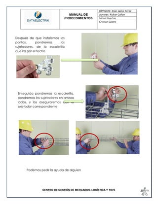 MANUAL DE 
PROCEDIMIENTOS 
REVISION: Jhon Jaime Pérez 
Autores: Richar Cañon 
Johan Huertas 
Cristian Castro 
CENTRO DE GESTIÓN DE MERCADOS, LOGÍSTICA Y TIC'S 
Podemos pedir la ayuda de alguien 
Después de que instalemos las parillas, pondremos los sujetadores, de la escalerilla que ira por el techo 
Enseguida pondremos la escalerilla, pondremos los sujetadores en ambos lados, y los aseguraremos con el sujetador correspondiente  