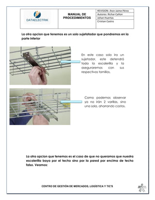 MANUAL DE 
PROCEDIMIENTOS 
REVISION: Jhon Jaime Pérez 
Autores: Richar Cañon 
Johan Huertas 
Cristian Castro 
CENTRO DE GESTIÓN DE MERCADOS, LOGÍSTICA Y TIC'S 
La otra opcion que tenemos es un solo sujetatador que pondremos en la parte inferior 
La otra opcion que tenemos es el caso de que no queramos que nuestra escalerilla baya por el techo sino por la pared por encima de techo falso. Veamos: 
En este caso solo ira un sujetador, este detendrá toda la escalerilla y la aseguraremos con sus respectivos tornillos. 
Como podemos observar ya no irán 2 varillas, sino una sola, ahorrando costos.  