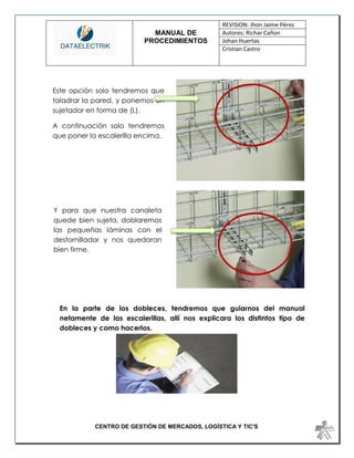 MANUAL DE 
PROCEDIMIENTOS 
REVISION: Jhon Jaime Pérez 
Autores: Richar Cañon 
Johan Huertas 
Cristian Castro 
CENTRO DE GESTIÓN DE MERCADOS, LOGÍSTICA Y TIC'S 
En la parte de los dobleces, tendremos que guiarnos del manual netamente de las escalerillas, allí nos explicara los distintos tipo de dobleces y como hacerlos. 
Este opción solo tendremos que taladrar la pared, y ponemos un sujetador en forma de (L). 
A continuación solo tendremos que poner la escalerilla encima. 
Y para que nuestra canaleta quede bien sujeta, doblaremos las pequeñas láminas con el destornillador y nos quedaran bien firme.  