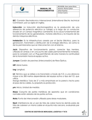MANUAL DE 
PROCEDIMIENTOS 
REVISION: Jhon Jaime Pérez 
Autores: Richar Cañon 
Johan Huertas 
Cristian Castro 
CENTRO DE GESTIÓN DE MERCADOS, LOGÍSTICA Y TIC'S 
IEC: Comisión Electrotécnica Internacional (International Electro technical Commission, por sus siglas en inglés). 
Inducción: La inducción electromagnética es la producción de una diferencia de potencia eléctrica (o voltaje) a lo largo de un conductor situado en un campo magnético cambiante. Es la causa fundamental del funcionamiento de los generadores, motores eléctricos y la mayoría de las demás máquinas eléctricas. 
Instalación: Es la infraestructura creada por el Sector Eléctrico, para la generación, transmisión y distribución de la energía eléctrica, así como la de los permisionarios que se interconectan con el sistema. 
Jack: Dispositivo de funcionamiento pasivo, conector tipo hembra, utilizado en ambas o en una punta del cable permanentemente instalado, para la conexión con un Plug permitiendo de esta manera la continuidad de la transmisión hacia el equipo activo. 
Jumper: Cordón de parcheo (interconexión) de Fibra Óptica. 
LBF: Libras fuerza. 
Lng: Longitud. 
LX: Término que se refiere a la transmisión a través de F.O. a una distancia mayor a los 300 metros dependiendo del equipo activo o tipo de F.O. que utilice. 
Manga Metálica: Tubo de 2” o más empotrado en la pared o techo para el paso de los cables. Su propósito es protección. 
μm: Micra, Unidad de medida. 
Masa: Conjunto de partes metálicas de aparatos que en condiciones normales están aislados de las partes activas. 
Muto: Punto de interconexión utilizado para áreas modulares. 
Next: Interferencia de un par de hilos de cobre hacia los demás pares de hilos de cobreen un mismo cable en el punto más cercano, evaluando par por par.  